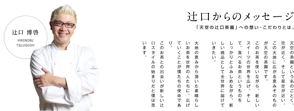 天空の茶園という名のごとく、空が近く、そして星空が近い、この大地に広がる恵みそのものが天空の茶園です。このお茶を使いながら、新しいスイーツの世界を広げ、そして、食べるお茶というものをしっかりとふみしめながら新しい商品として全世界に届けていきたい。大地の恵みから頂いた素晴らしいお茶を世界の人たちに広げていくことが僕たちの使命であり、このお茶との出会いが新しい辻口スタイルの始まりだと僕は思います。