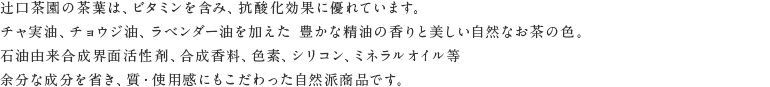 辻口茶園の茶葉は、ビタミンを含み、抗酸化効果に優れています。チャ実油、チョウジ油、ラベンダー油を加えた 豊かな精油の香りと美しい自然なお茶の色。石油由来合成界面活性剤、合成香料、色素、シリコン、ミネラルオイル等 余分な成分を除き、質・使用感にもこだわった自然派商品です。